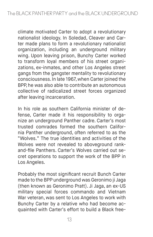 The BLACK PANTHER PARTY and the BLACK UNDERGROUND  climate motivated Carter to adopt a revolutionary nationalist ideology. In Soledad, Cleaver and Car- ter made plans to form a revolutionary nationalist organization, including an underground military wing. Upon leaving prison, Bunchy Carter worked to transform loyal members of his street organi- zations, ex-inmates, and other Los Angeles street gangs from the gangster mentality to revolutionary consciousness. In late 1967, when Carter joined the BPP,he was also able to contribute an autonomous collective of radicalized street forces organized after leaving incarceration.  In his role as southern California minister of de- fense, Carter made it his responsibility to orga- nize an underground Panther cadre. Carter’s most trusted comrades formed the southern Califor- nia Panther underground, often referred to as the “"Wolves.” The true identities and activities of the Wolves were not revealed to aboveground rank- and-file Panthers. Carter’s Wolves carried out se- cret operations to support the work of the BPP in Los Angeles.  Probably the most significant recruit Bunch Carter made to the BPP underground was Geronimo ji Jaga (then known as Geronimo Pratt). Ji Jaga, an ex-US military special forces commando and Vietnam War veteran, was sent to Los Angeles to work with Bunchy Carter by a relative who had become ac- quainted with Carter’s effort to build a Black free-  13 
